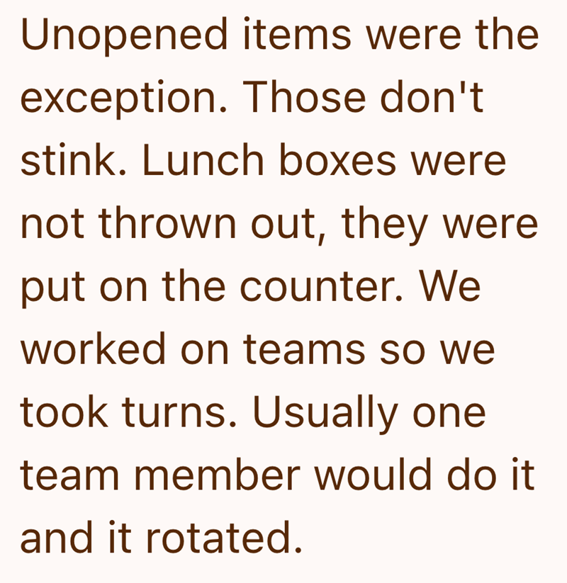Unopened items were the exception. Those don't stink. Lunch boxes were not thrown out, they were put on the counter. We worked on teams so we took turns. Usually one team member would do it and it rotated.