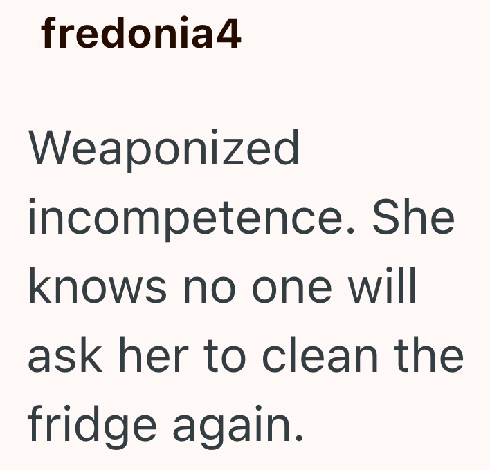 fredonia4 Weaponized incompetence. She knows no one will ask her to clean the fridge again.