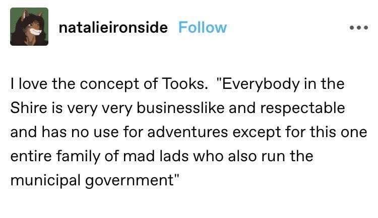 natalieironside Follow I love the concept of Tooks. "Everybody in the Shire is very very businesslike and respectable and has no use for adventures except for this one entire family of mad lads who also run the municipal government"