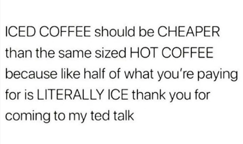 ICED COFFEE should be CHEAPER than the same sized HOT COFFEE because like half of what you're paying for is LITERALLY ICE thank you for coming to my ted talk