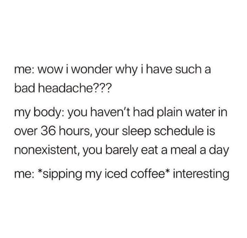 me: wow i wonder why i have such a bad headache??? my body: you haven't had plain water in over 36 hours, your sleep schedule is nonexistent, you barely eat a meal a day me: *sipping my iced coffee* interesting