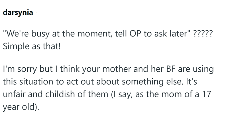 darsynia "We're busy at the moment, tell OP to ask later" ????? Simple as that! I'm sorry but I think your mother and her BF are using this situation to act out about something else. It's unfair and childish of them (I say, as the mom of a 17 year old).
