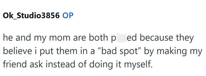 Ok Studio3856 OP he and my mom are both pissed because they believe i put them in a "bad spot" by making my friend ask instead of doing it myself.