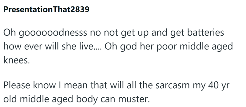 PresentationThat2839 Oh goooooodnesss no not get up and get batteries how ever will she live.... Oh god her poor middle aged knees. Please know I mean that will all the sarcasm my 40 yr old middle aged body can muster.