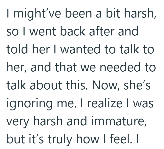 I might've been a bit harsh, so I went back after and told her I wanted to talk to her, and that we needed to talk about this. Now, she's ignoring me. I realize I was very harsh and immature, but it's truly how I feel. I