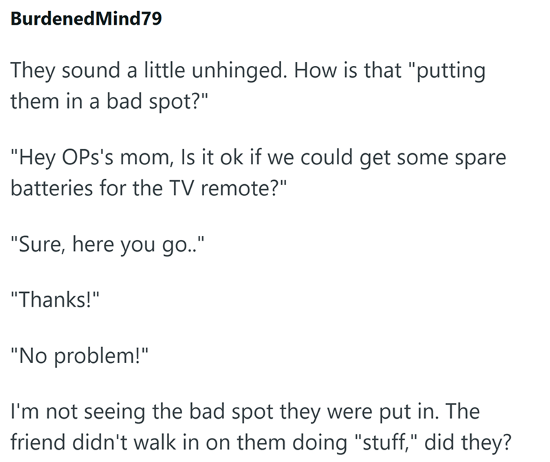 Burdened Mind79 They sound a little unhinged. How is that "putting them in a bad spot?" "Hey OPs's mom, Is it ok if we could get some spare batteries for the TV remote?" "Sure, here you go.." "Thanks!" "No problem!" I'm not seeing the bad spot they were put in. The friend didn't walk in on them doing "stuff," did they?