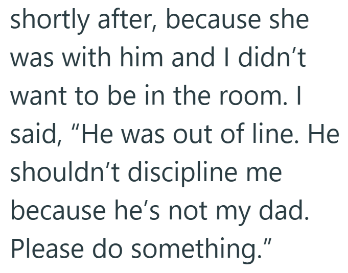 shortly after, because she was with him and I didn't want to be in the room. I said, "He was out of line. He shouldn't discipline me because he's not my dad. Please do something."