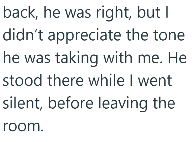 back, he was right, but I didn't appreciate the tone he was taking with me. He stood there while I went silent, before leaving the room.