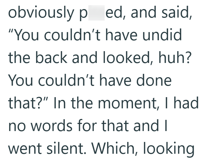 obviously pissed, and said, "You couldn't have undid the back and looked, huh? You couldn't have done that?" In the moment, I had no words for that and I went silent. Which, looking