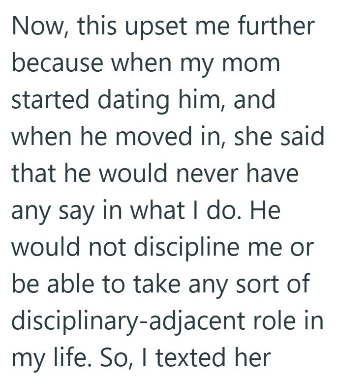Now, this upset me further because when my mom started dating him, and when he moved in, she said that he would never have any say in what I do. He would not discipline me or be able to take any sort of disciplinary-adjacent role in my life. So, I texted her