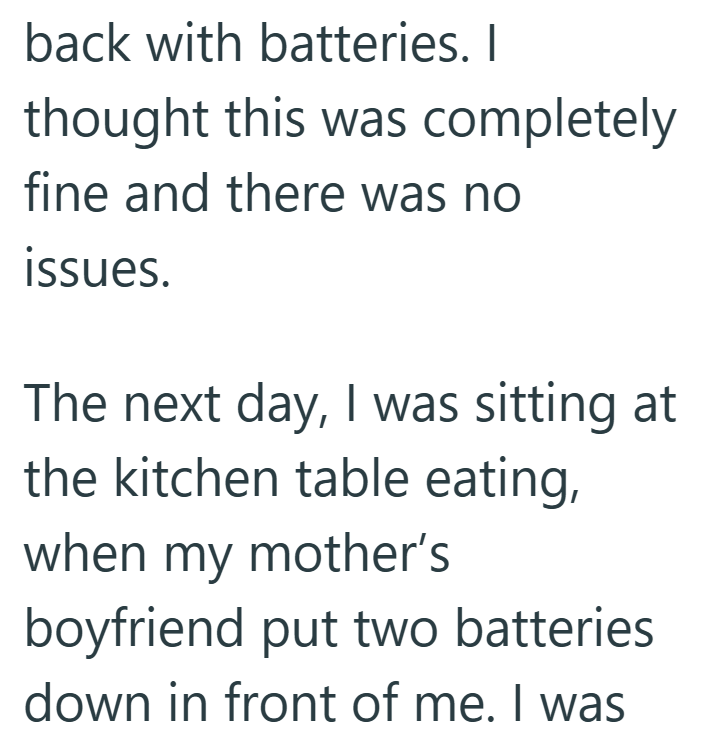 back with batteries. I thought this was completely fine and there was no issues. The next day, I was sitting at the kitchen table eating, when my mother's boyfriend put two batteries down in front of me. I was