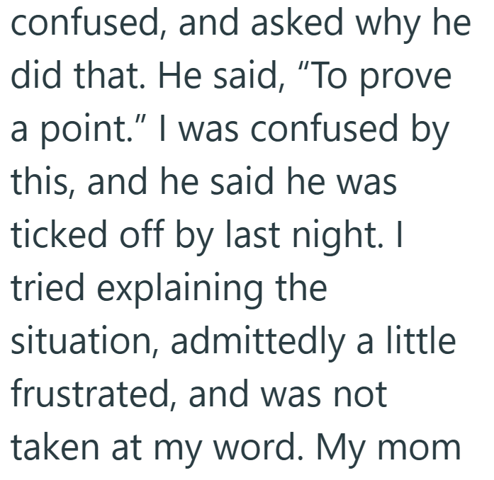 confused, and asked why he did that. He said, "To prove a point." I was confused by this, and he said he was ticked off by last night. I tried explaining the situation, admittedly a little frustrated, and was not taken at my word. My mom