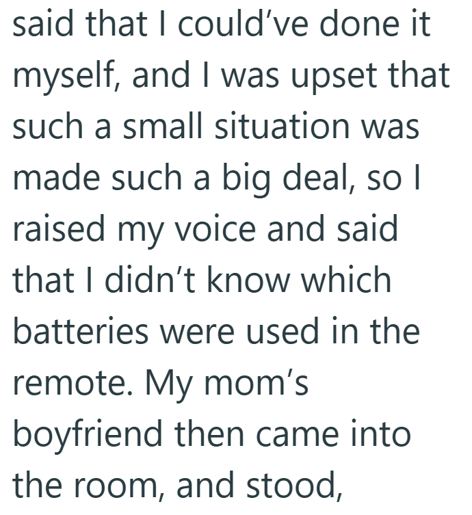 said that I could've done it myself, and I was upset that such a small situation was made such a big deal, so I raised my voice and said that I didn't know which batteries were used in the remote. My mom's boyfriend then came into the room, and stood,