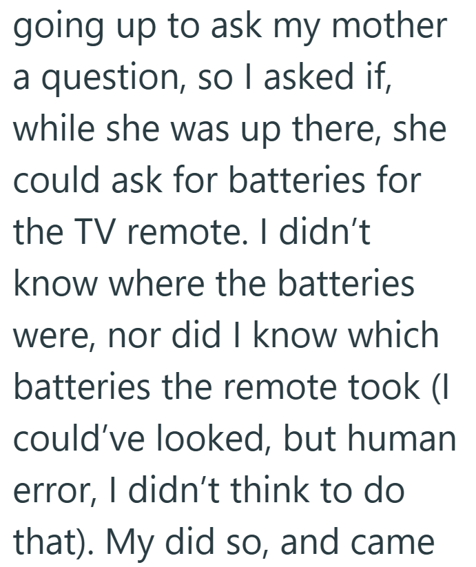 going up to ask my mother a question, so I asked if, while she was up there, she could ask for batteries for the TV remote. I didn't know where the batteries were, nor did I know which batteries the remote took (I could've looked, but human error, I didn't think to do that). My did so, and came