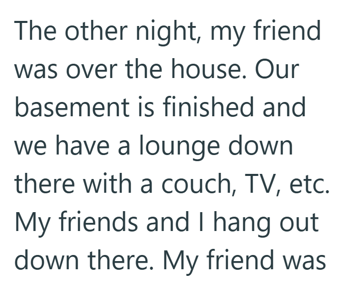 The other night, my friend was over the house. Our basement is finished and we have a lounge down there with a couch, TV, etc. My friends and I hang out down there. My friend was
