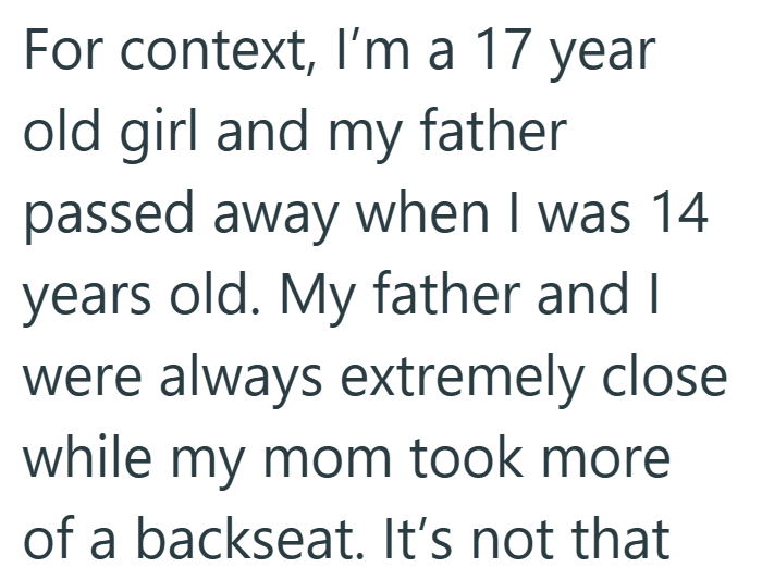 For context, I'm a 17 year old girl and my father passed away when I was 14 years old. My father and I were always extremely close while my mom took more of a backseat. It's not that