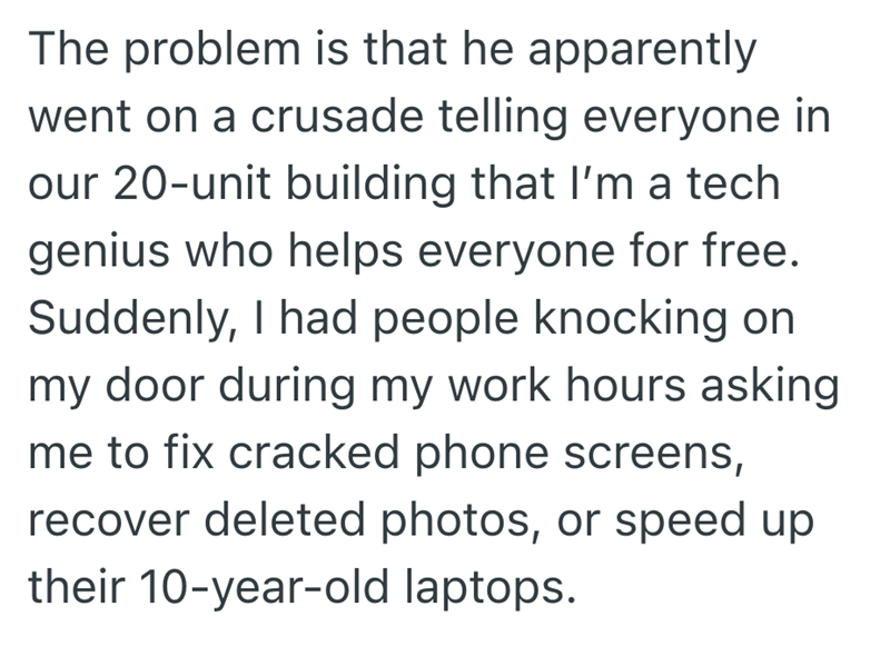 The problem is that he apparently went on a crusade telling everyone in our 20-unit building that I'm a tech genius who helps everyone for free. Suddenly, I had people knocking on my door during my work hours asking me to fix cracked phone screens, recover deleted photos, or speed up their 10-year-old laptops.