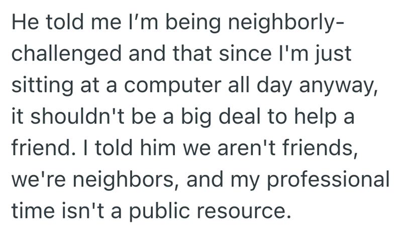 He told me I'm being neighborly- challenged and that since I'm just sitting at a computer all day anyway, it shouldn't be a big deal to help a friend. I told him we aren't friends, we're neighbors, and my professional time isn't a public resource.
