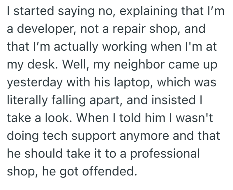 I started saying no, explaining that I'm a developer, not a repair shop, and that I'm actually working when I'm at my desk. Well, my neighbor came up yesterday with his laptop, which was literally falling apart, and insisted I take a look. When I told him I wasn't doing tech support anymore and that he should take it to a professional shop, he got offended.