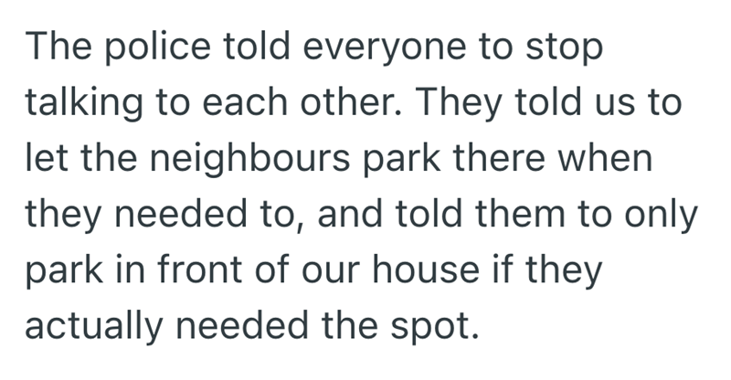 The police told everyone to stop talking to each other. They told us to let the neighbours park there when they needed to, and told them to only park in front of our house if they actually needed the spot.