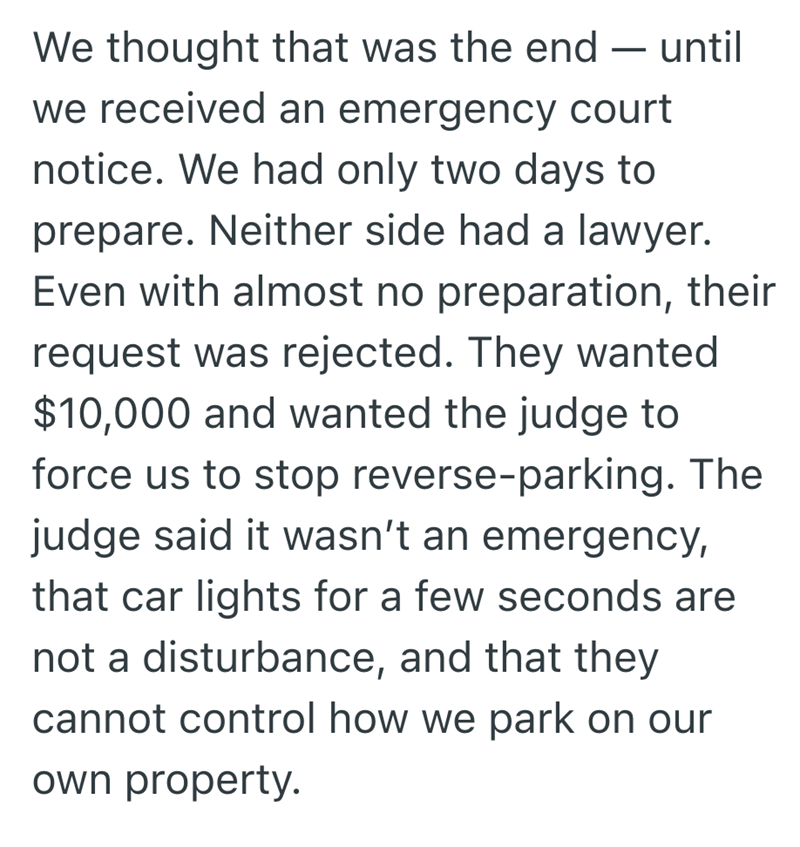 We thought that was the end - - until we received an emergency court notice. We had only two days to prepare. Neither side had a lawyer. Even with almost no preparation, their request was rejected. They wanted $10,000 and wanted the judge to force us to stop reverse-parking. The judge said it wasn't an emergency, that car lights for a few seconds are not a disturbance, and that they cannot control how we park on our own property.