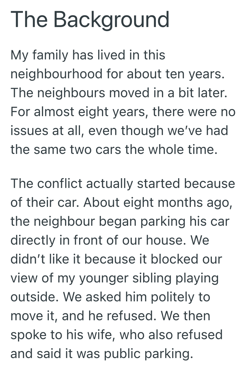 The Background My family has lived in this neighbourhood for about ten years. The neighbours moved in a bit later. For almost eight years, there were no issues at all, even though we've had the same two cars the whole time. The conflict actually started because of their car. About eight months ago, the neighbour began parking his car directly in front of our house. We didn't like it because it blocked our view of my younger sibling playing outside. We asked him politely to move it, and he refuse