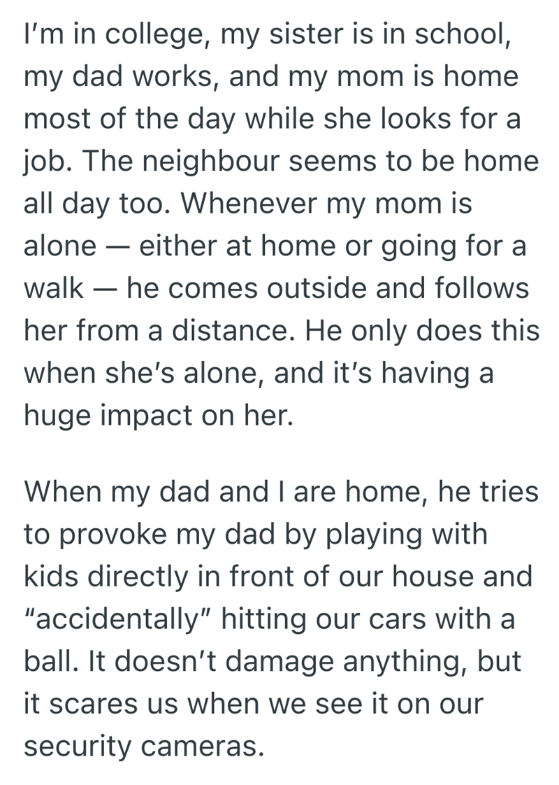 I'm in college, my sister is in school, my dad works, and my mom is home most of the day while she looks for a job. The neighbour seems to be home all day too. Whenever my mom is alone - either at home or going for a walk - he comes outside and follows her from a distance. He only does this when she's alone, and it's having a huge impact on her. When my dad and I are home, he tries to provoke my dad by playing with kids directly in front of our house and "accidentally" hitting our cars with a ba