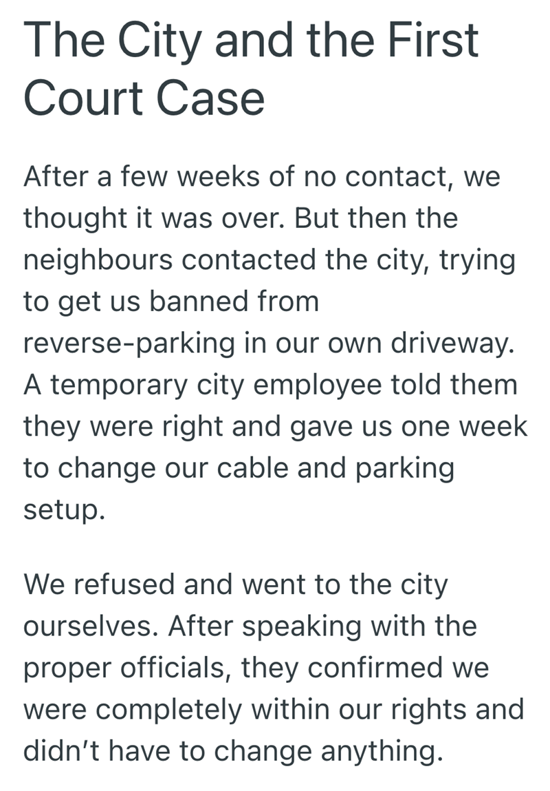 The City and the First Court Case After a few weeks of no contact, we thought it was over. But then the neighbours contacted the city, trying to get us banned from reverse-parking in our own driveway. A temporary city employee told them they were right and gave us one week to change our cable and parking setup. We refused and went to the city ourselves. After speaking with the proper officials, they confirmed we were completely within our rights and didn't have to change anything.