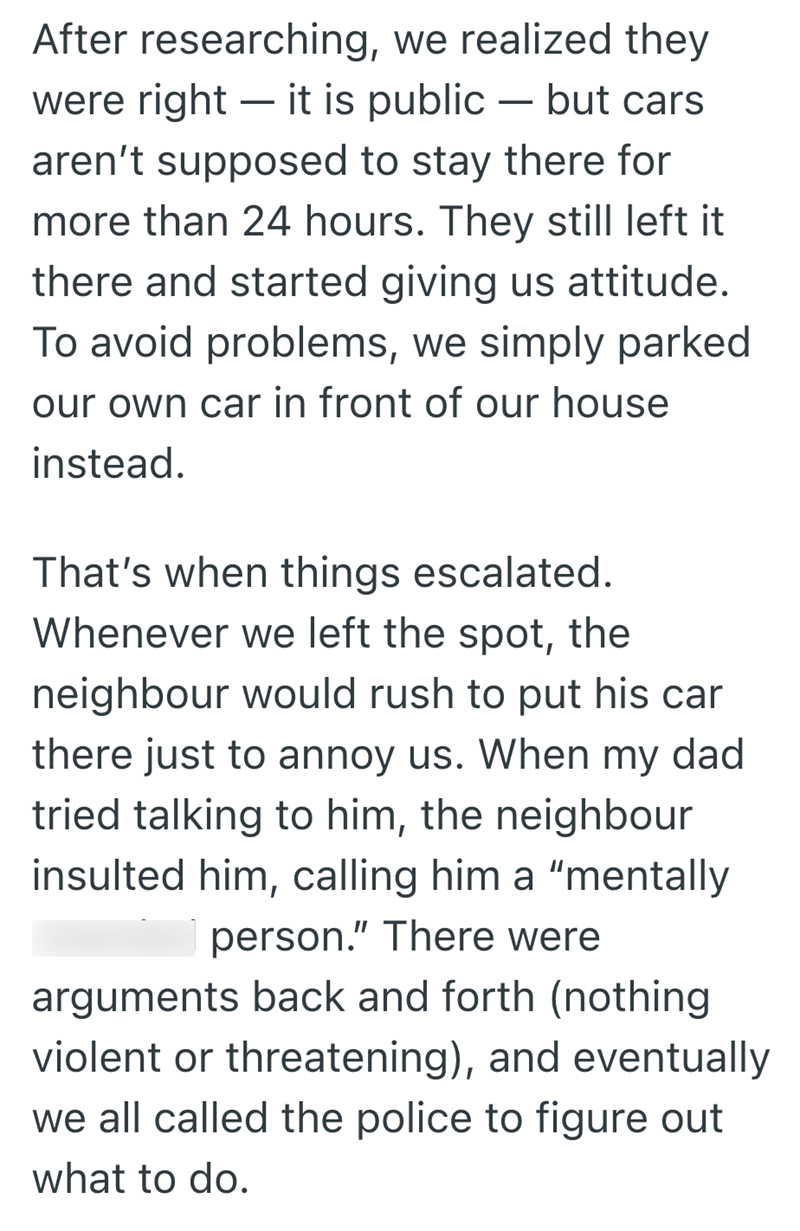 - After researching, we realized they were right - it is public — but cars aren't supposed to stay there for more than 24 hours. They still left it there and started giving us attitude. To avoid problems, we simply parked our own car in front of our house instead. That's when things escalated. Whenever we left the spot, the neighbour would rush to put his car there just to annoy us. When my dad tried talking to him, the neighbour insulted him, calling him a "mentally person." There were argument
