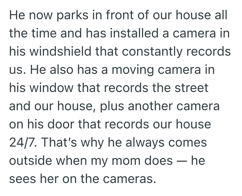 He now parks in front of our house all the time and has installed a camera in his windshield that constantly records us. He also has a moving camera in his window that records the street and our house, plus another camera on his door that records our house 24/7. That's why he always comes outside when my mom does — he sees her on the cameras.