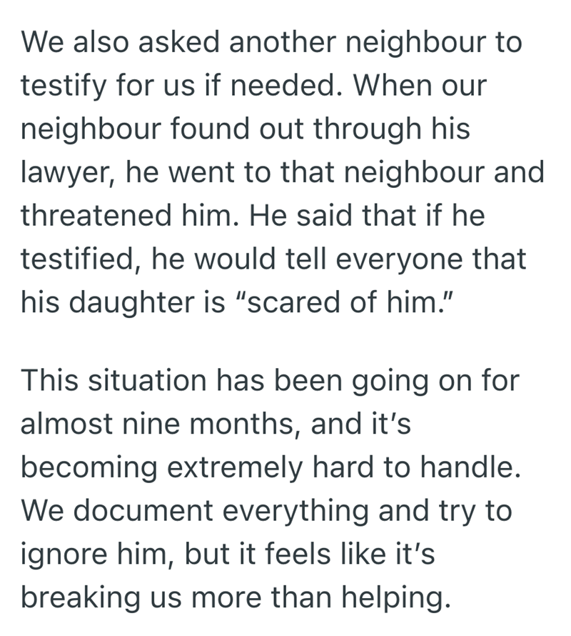 We also asked another neighbour to testify for us if needed. When our neighbour found out through his lawyer, he went to that neighbour and threatened him. He said that if he testified, he would tell everyone that his daughter is "scared of him." This situation has been going on for almost nine months, and it's becoming extremely hard to handle. We document everything and try to ignore him, but it feels like it's breaking us more than helping.
