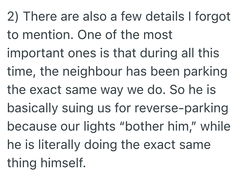 2) There are also a few details I forgot to mention. One of the most important ones is that during all this time, the neighbour has been parking the exact same way we do. So he is basically suing us for reverse-parking because our lights "bother him," while he is literally doing the exact same thing himself.