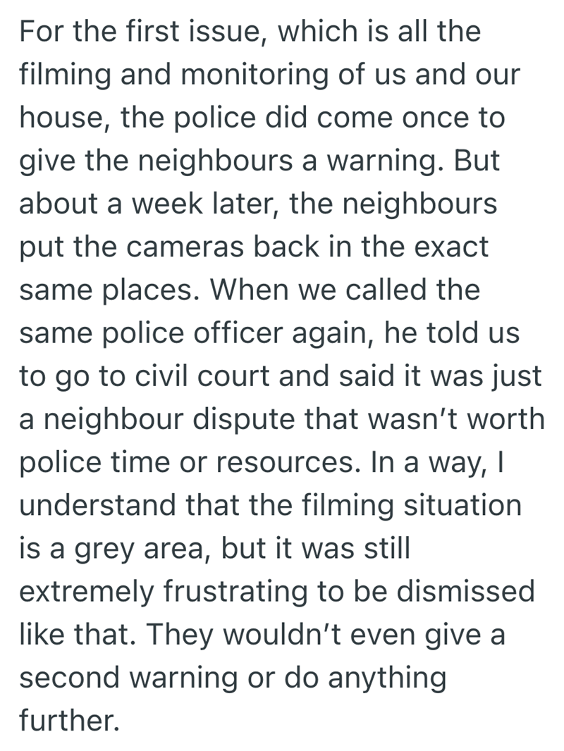 For the first issue, which is all the filming and monitoring of us and our house, the police did come once to give the neighbours a warning. But about a week later, the neighbours put the cameras back in the exact same places. When we called the same police officer again, he told us to go to civil court and said it was just a neighbour dispute that wasn't worth police time or resources. In a way, I understand that the filming situation is a grey area, but it was still extremely frustrating to be