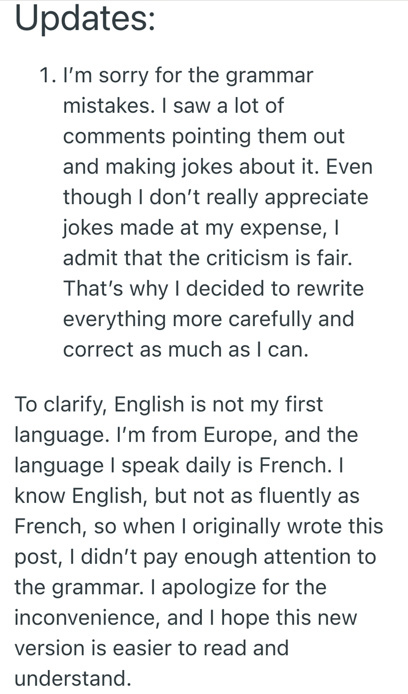 Updates: 1. I'm sorry for the grammar mistakes. I saw a lot of comments pointing them out. and making jokes about it. Even though I don't really appreciate jokes made at my expense, | admit that the criticism is fair. That's why I decided to rewrite everything more carefully and correct as much as I can. To clarify, English is not my first language. I'm from Europe, and the language I speak daily is French. I know English, but not as fluently as French, so when I originally wrote this post, I di