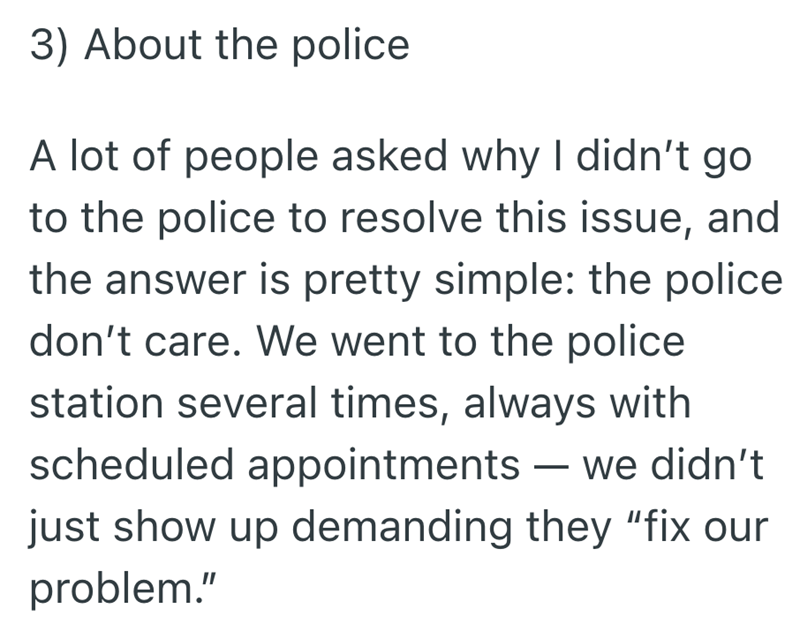 3) About the police A lot of people asked why I didn't go to the police to resolve this issue, and the answer is pretty simple: the police don't care. We went to the police station several times, always with scheduled appointments — we didn't - just show up demanding they "fix our problem."