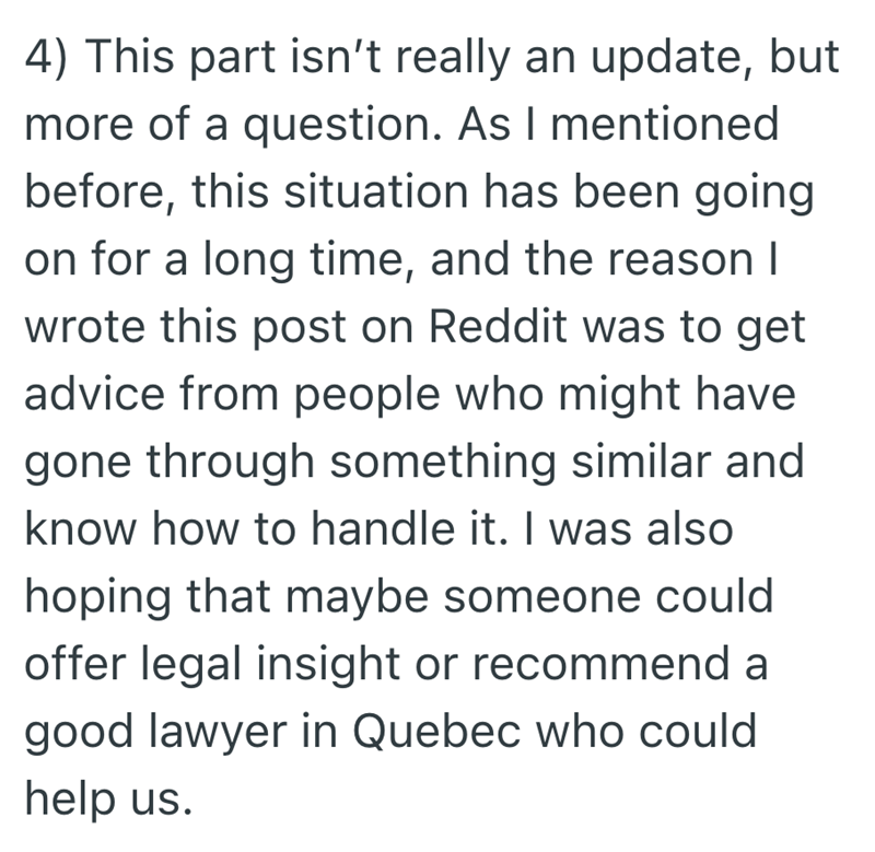 4) This part isn't really an update, but more of a question. As I mentioned before, this situation has been going on for a long time, and the reason I wrote this post on Reddit was to get advice from people who might have gone through something similar and know how to handle it. I was also hoping that maybe someone could offer legal insight or recommend a good lawyer in Quebec who could help us.