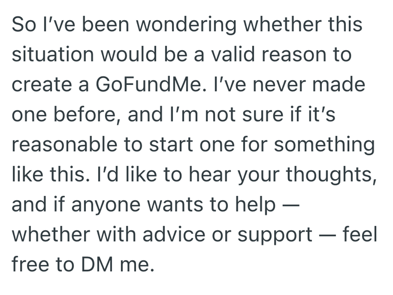 So I've been wondering whether this situation would be a valid reason to create a GoFundMe. I've never made one before, and I'm not sure if it's reasonable to start one for something like this. I'd like to hear your thoughts, and if anyone wants to help – whether with advice or support - feel free to DM me.