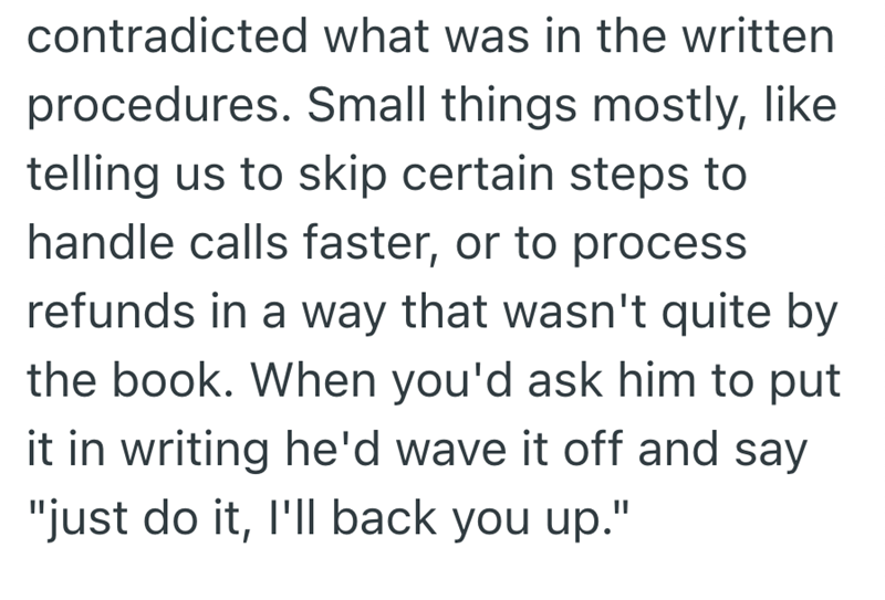 contradicted what was in the written procedures. Small things mostly, like telling us to skip certain steps to handle calls faster, or to process refunds in a way that wasn't quite by the book. When you'd ask him to put it in writing he'd wave it off and say "just do it, I'll back you up."