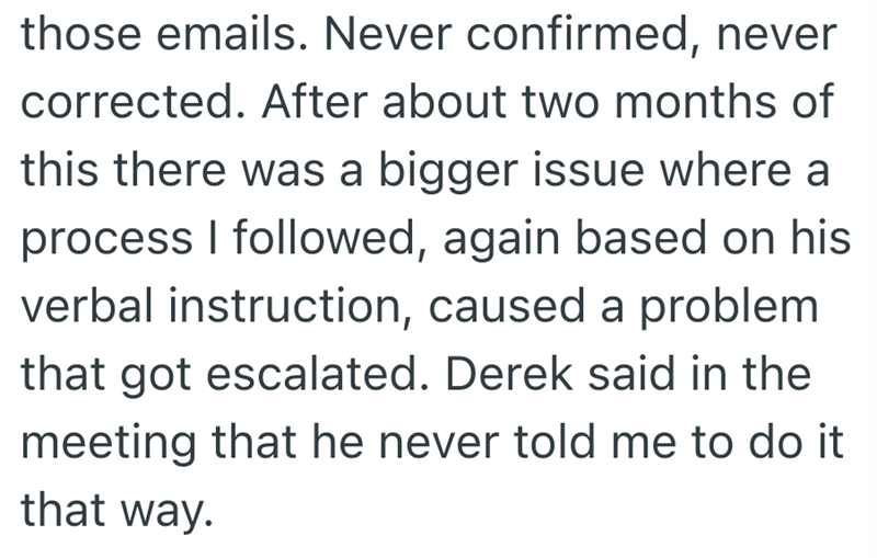 those emails. Never confirmed, never corrected. After about two months of this there was a bigger issue where a process I followed, again based on his verbal instruction, caused a problem that got escalated. Derek said in the meeting that he never told me to do it that way.