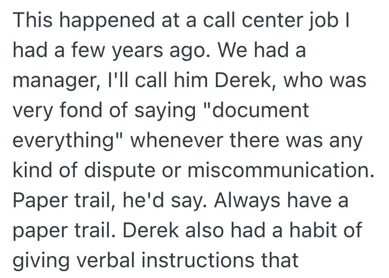 This happened at a call center job I had a few years ago. We had a manager, I'll call him Derek, who was very fond of saying "document everything" whenever there was any kind of dispute or miscommunication. Paper trail, he'd say. Always have a paper trail. Derek also had a habit of giving verbal instructions that