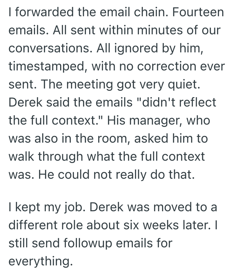 I forwarded the email chain. Fourteen emails. All sent within minutes of our conversations. All ignored by him, timestamped, with no correction ever sent. The meeting got very quiet. Derek said the emails "didn't reflect the full context." His manager, who was also in the room, asked him to walk through what the full context was. He could not really do that. I kept my job. Derek was moved to a different role about six weeks later. I still send followup emails for everything.