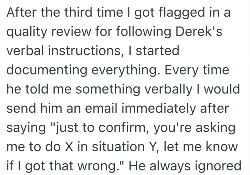 After the third time I got flagged in a quality review for following Derek's verbal instructions, I started documenting everything. Every time he told me something verbally I would send him an email immediately after saying "just to confirm, you're asking me to do X in situation Y, let me know if I got that wrong." He always ignored