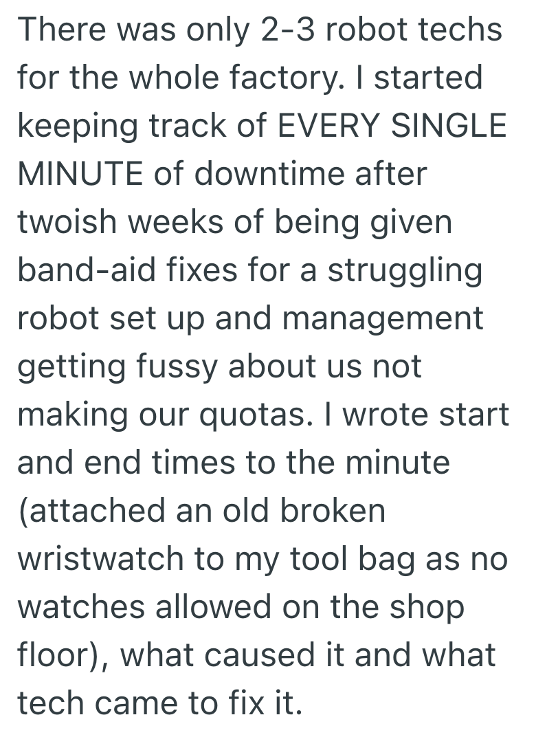 There was only 2-3 robot techs for the whole factory. I started keeping track of EVERY SINGLE MINUTE of downtime after twoish weeks of being given band-aid fixes for a struggling robot set up and management getting fussy about us not making our quotas. I wrote start and end times to the minute (attached an old broken wristwatch to my tool bag as no watches allowed on the shop floor), what caused it and what tech came to fix it.