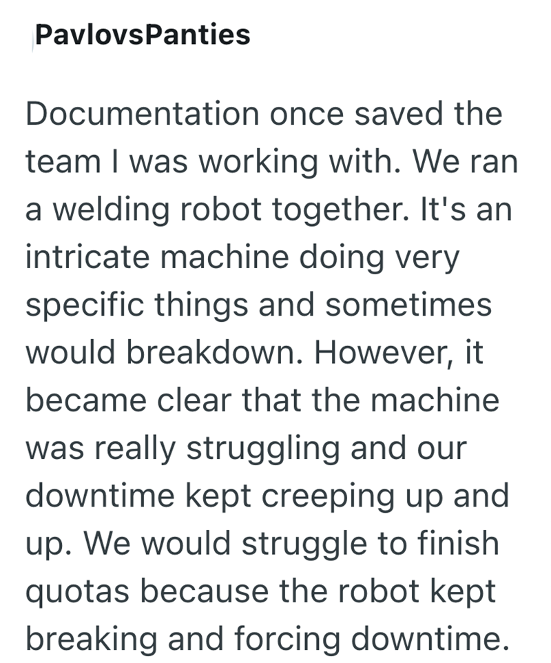PavlovsPanties Documentation once saved the team I was working with. We ran a welding robot together. It's an intricate machine doing very specific things and sometimes would breakdown. However, it became clear that the machine was really struggling and our downtime kept creeping up and up. We would struggle to finish quotas because the robot kept breaking and forcing downtime.