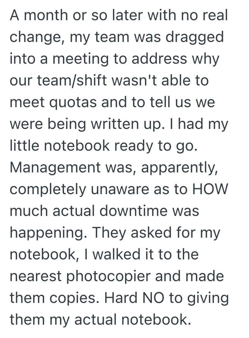 A month or so later with no real change, my team was dragged into a meeting to address why our team/shift wasn't able to meet quotas and to tell us we were being written up. I had my little notebook ready to go. Management was, apparently, completely unaware as to HOW much actual downtime was happening. They asked for my notebook, I walked it to the nearest photocopier and made them copies. Hard NO to giving them my actual notebook.