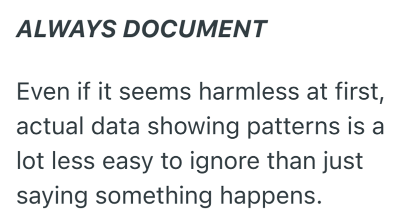 ALWAYS DOCUMENT Even if it seems harmless at first, actual data showing patterns is a lot less easy to ignore than just saying something happens.