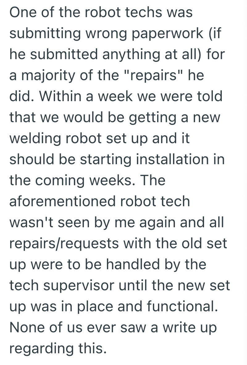 One of the robot techs was submitting wrong paperwork (if he submitted anything at all) for a majority of the "repairs" he did. Within a week we were told that we would be getting a new welding robot set up and it should be starting installation in the coming weeks. The aforementioned robot tech wasn't seen by me again and all repairs/requests with the old set up were to be handled by the tech supervisor until the new set up was in place and functional. None of us ever saw a write up regarding t