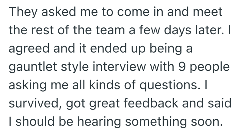 They asked me to come in and meet the rest of the team a few days later. I agreed and it ended up being a gauntlet style interview with 9 people asking me all kinds of questions. I survived, got great feedback and said I should be hearing something soon.