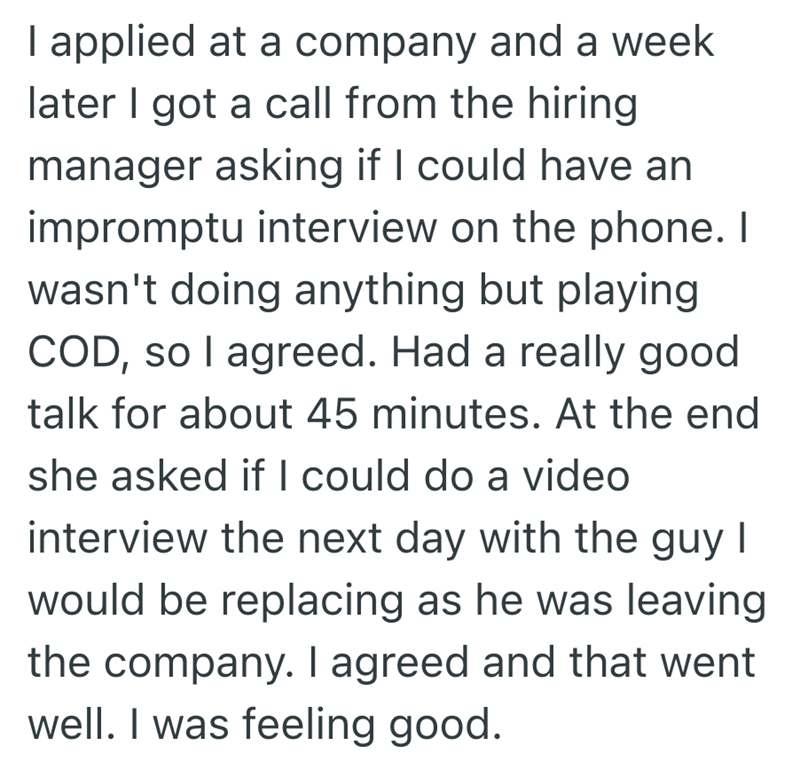 I applied at a company and a week later I got a call from the hiring manager asking if I could have an impromptu interview on the phone. I wasn't doing anything but playing COD, so I agreed. Had a really good talk for about 45 minutes. At the end she asked if I could do a video interview the next day with the guy I would be replacing as he was leaving the company. I agreed and that went well. I was feeling good.