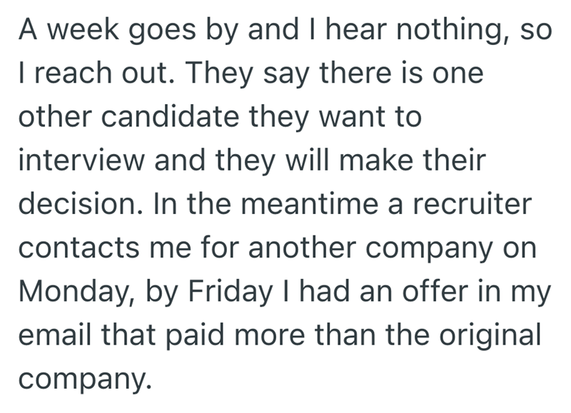 A week goes by and I hear nothing, so I reach out. They say there is one other candidate they want to interview and they will make their decision. In the meantime a recruiter contacts me for another company on Monday, by Friday I had an offer in my email that paid more than the original company.